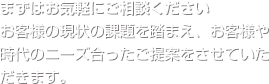 まずはお気軽にご相談ください　お客さまの現状の課題を踏まえ、お客様や時代のニーズに会ったご提案をさせていただきます。